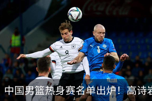 中国男篮热身赛名单出炉！高诗岩在列赵继伟领衔，广东2人入选