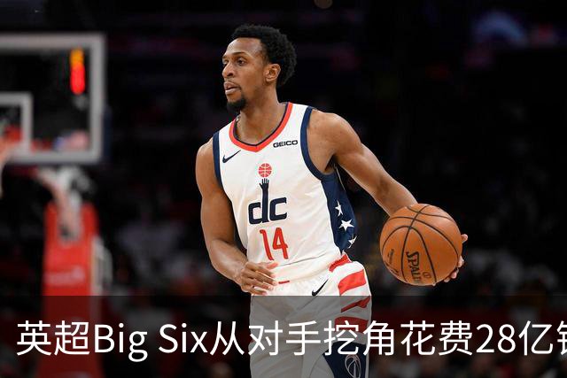 英超Big Six从对手挖角花费28亿镑创新高，切尔西独占8.6亿