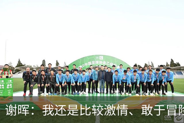 谢晖：我还是比较激情、敢于冒险和挑战、能用年轻球员的风格